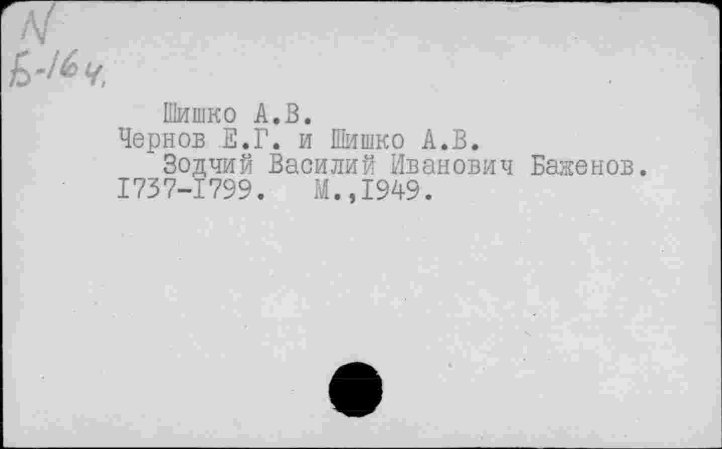 ﻿Шишко А.В.
Чернов Е.Г. и Шишко А.В.
Зодчий Василий Иванович Баженов.
1737-1799.	М.,1949.